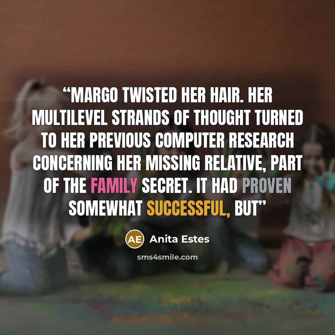 “Margo twisted her hair. Her multilevel strands of thought turned to her previous computer research concerning her missing relative, part of the family secret. It had proven somewhat successful, but” quote by Anita Estes