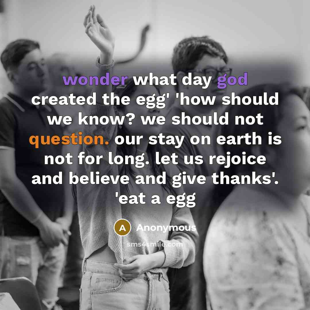 “wonder what day god created the egg' 'how should we know? we should not question. our stay on earth is not for long. let us rejoice and believe and give thanks'. 'eat a egg” quote by Anonymous
