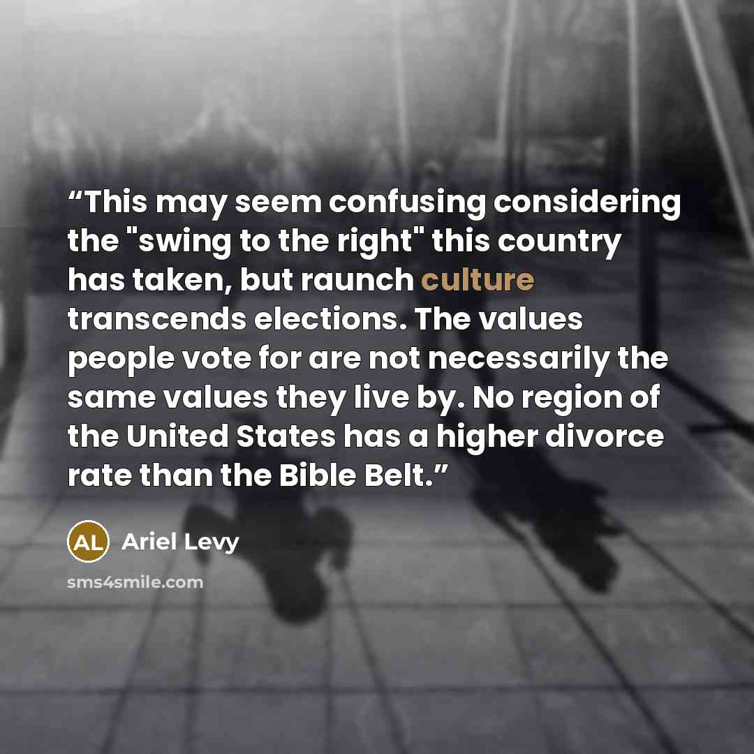 “This may seem confusing considering the "swing to the right" this country has taken, but raunch culture transcends elections. The values people vote for are not necessarily the same values they live by. No region of the United States has a higher divorce rate than the Bible Belt.” quote by Ariel Levy