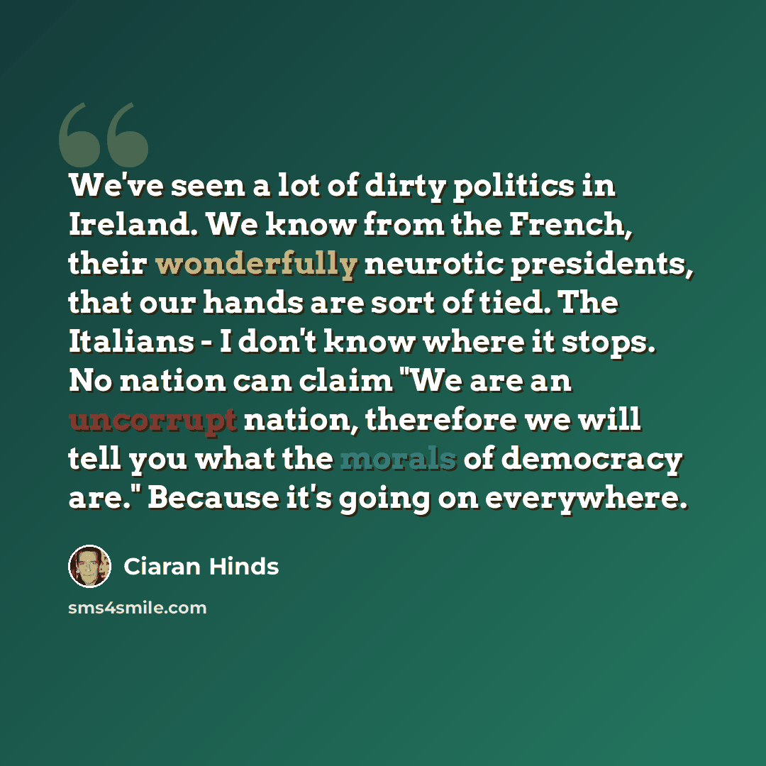 “We've seen a lot of dirty politics in Ireland. We know from the French, their wonderfully neurotic presidents, that our hands are sort of tied. The Italians - I don't know where it stops. No nation can claim "We are an uncorrupt nation, therefore we will tell you what the morals of democracy are."…” quote by Ciaran Hinds
