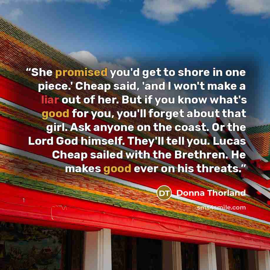 “She promised you'd get to shore in one piece.' Cheap said, 'and I won't make a liar out of her. But if you know what's good for you, you'll forget about that girl. Ask anyone on the coast. Or the Lord God himself. They'll tell you. Lucas Cheap sailed with the Brethren. He makes good ever on his…” quote by Donna Thorland