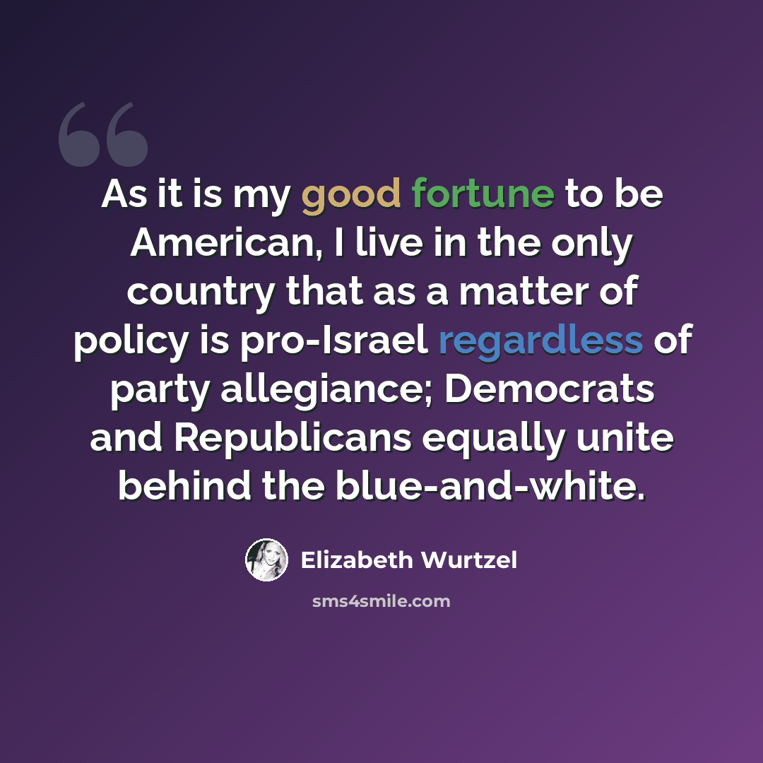 “As it is my good fortune to be American, I live in the only country that as a matter of policy is pro-Israel regardless of party allegiance; Democrats and Republicans equally unite behind the blue-and-white.” quote by Elizabeth Wurtzel