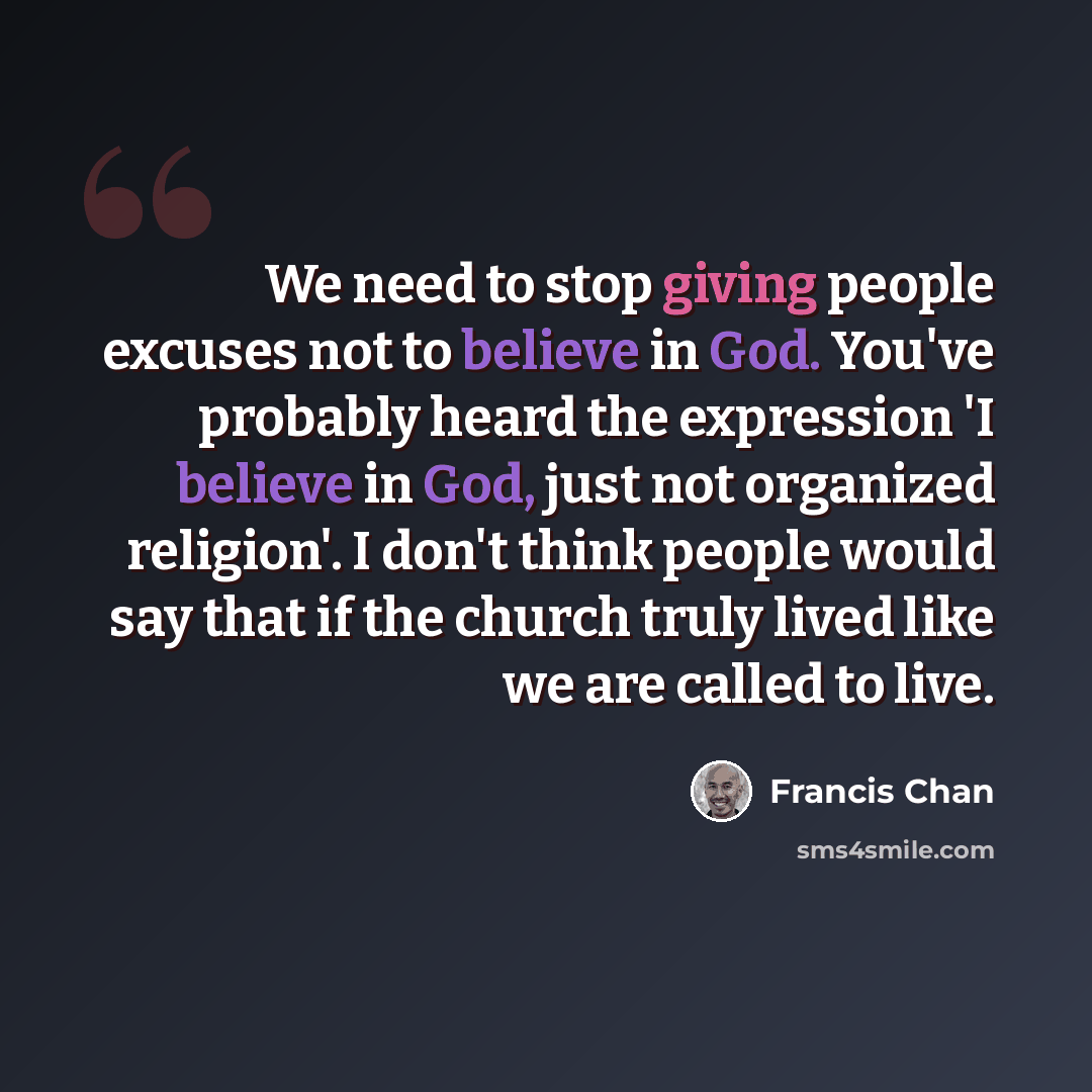 “We need to stop giving people excuses not to believe in God. You've probably heard the expression 'I believe in God, just not organized religion'. I don't think people would say that if the church truly lived like we are called to live.” quote by Francis Chan