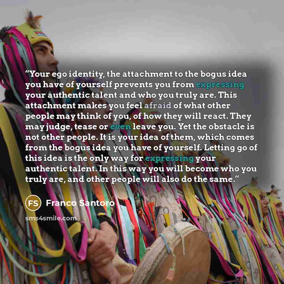 “Your ego identity, the attachment to the bogus idea you have of yourself prevents you from expressing your authentic talent and who you truly are. This attachment makes you feel afraid of what other people may think of you, of how they will react. They may judge, tease or even leave you. Yet the…” quote by Franco Santoro