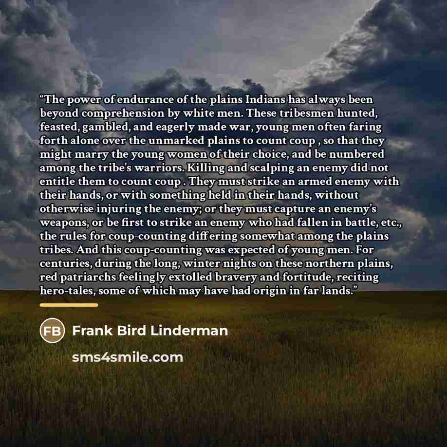 “The power of endurance of the plains Indians has always been beyond comprehension by white men. These tribesmen hunted, feasted, gambled, and eagerly made war, young men often faring forth alone over the unmarked plains to count coup , so that they might marry the young women of their choice, and…” quote by Frank Bird Linderman
