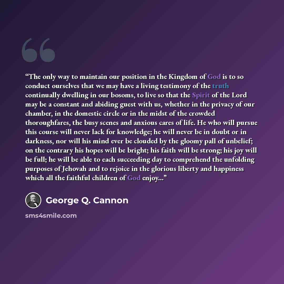 “The only way to maintain our position in the Kingdom of God is to so conduct ourselves that we may have a living testimony of the truth continually dwelling in our bosoms, to live so that the Spirit of the Lord may be a constant and abiding guest with us, whether in the privacy of our chamber, in…” quote by George Q. Cannon