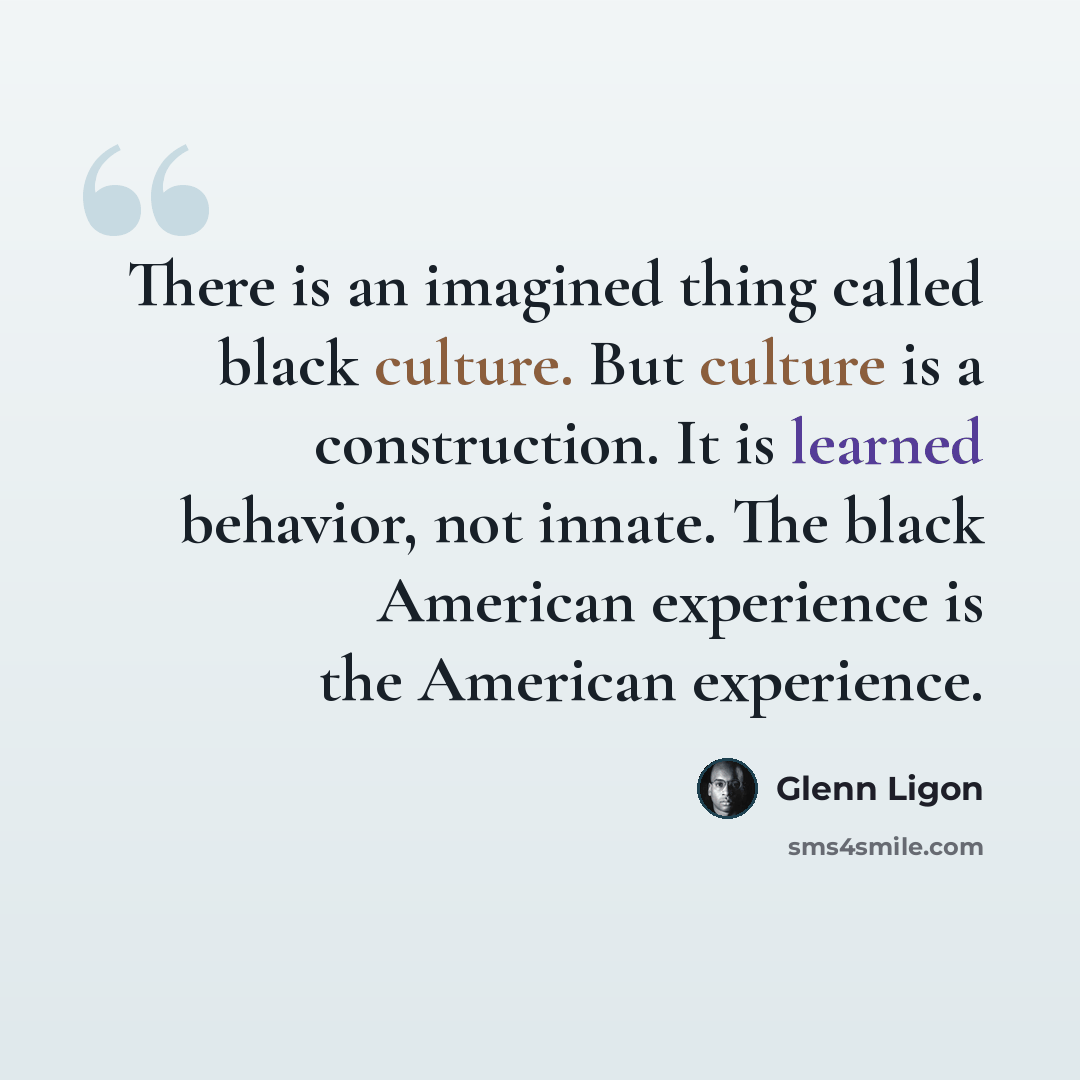 “There is an imagined thing called black culture. But culture is a construction. It is learned behavior, not innate. The black American experience is the American experience.” quote by Glenn Ligon