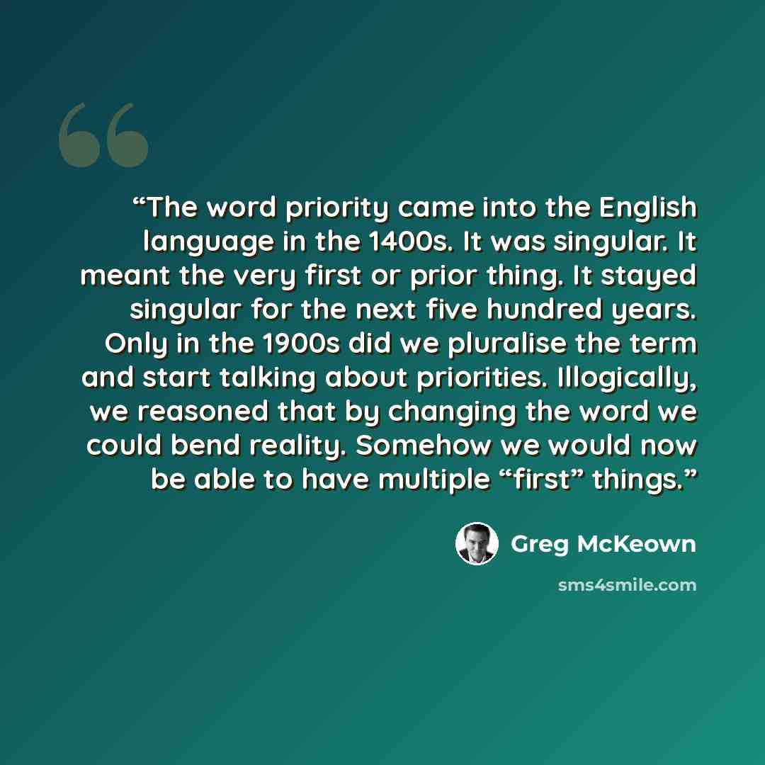 “The word priority came into the English language in the 1400s. It was singular. It meant the very first or prior thing. It stayed singular for the next five hundred years. Only in the 1900s did we pluralise the term and start talking about priorities. Illogically, we reasoned that by changing the…” quote by Greg McKeown