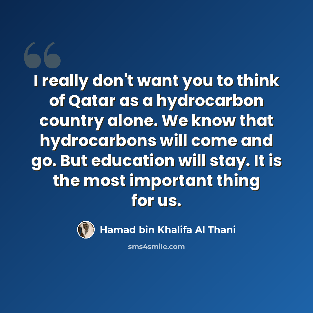 “I really don't want you to think of Qatar as a hydrocarbon country alone. We know that hydrocarbons will come and go. But education will stay. It is the most important thing for us.” quote by Hamad bin Khalifa Al Thani