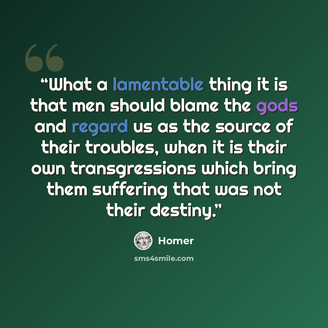 “What a lamentable thing it is that men should blame the gods and regard us as the source of their troubles, when it is their own transgressions which bring them suffering that was not their destiny.” quote by Homer