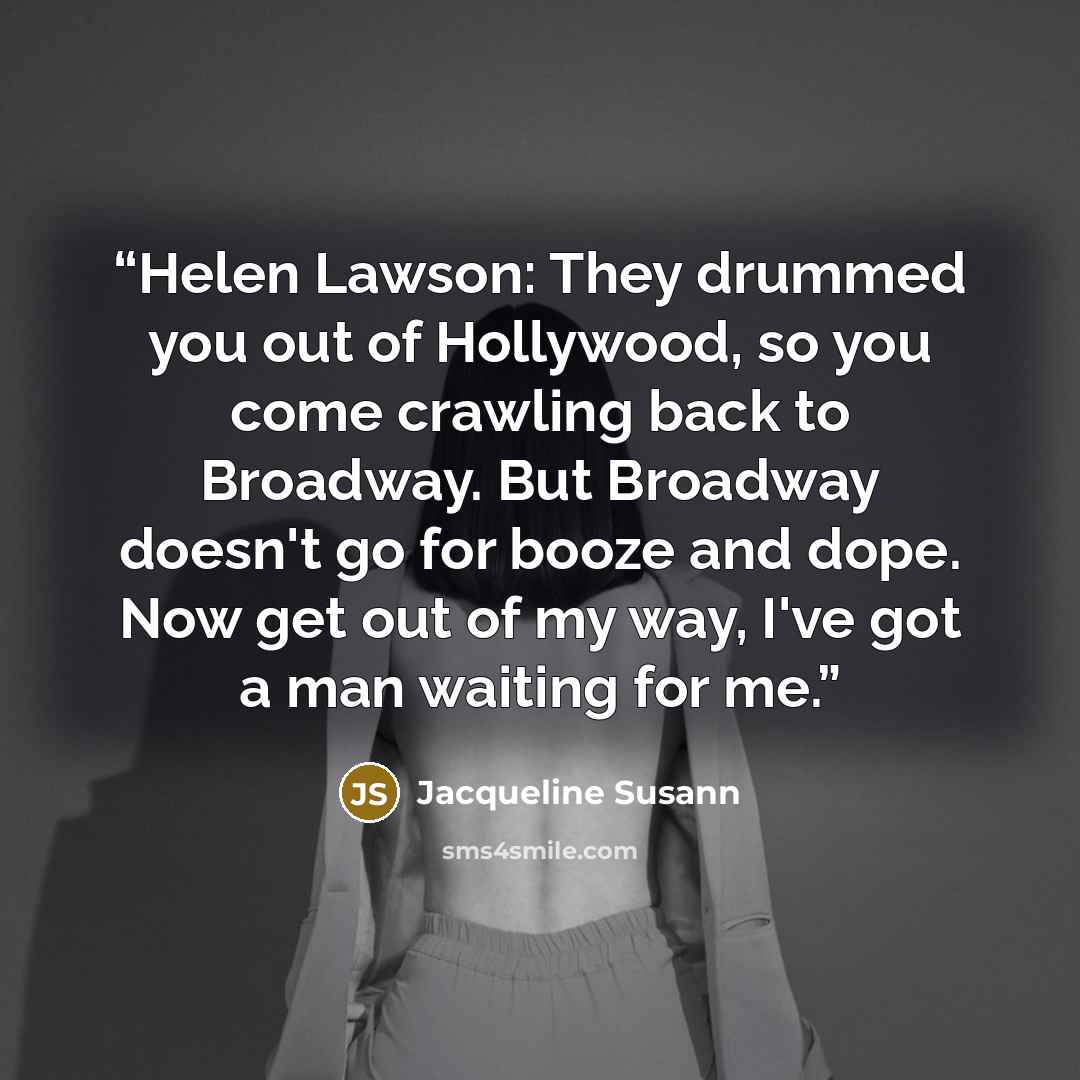 “Helen Lawson: They drummed you out of Hollywood, so you come crawling back to Broadway. But Broadway doesn't go for booze and dope. Now get out of my way, I've got a man waiting for me.” quote by Jacqueline Susann