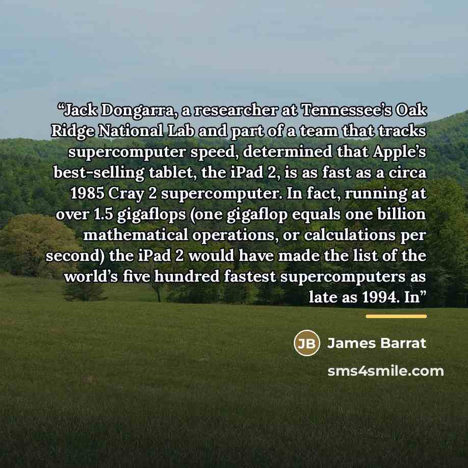 “Jack Dongarra, a researcher at Tennessee’s Oak Ridge National Lab and part of a team that tracks supercomputer speed, determined that Apple’s best-selling tablet, the iPad 2, is as fast as a circa 1985 Cray 2 supercomputer. In fact, running at over 1.5 gigaflops (one gigaflop equals one billion…” quote by James Barrat
