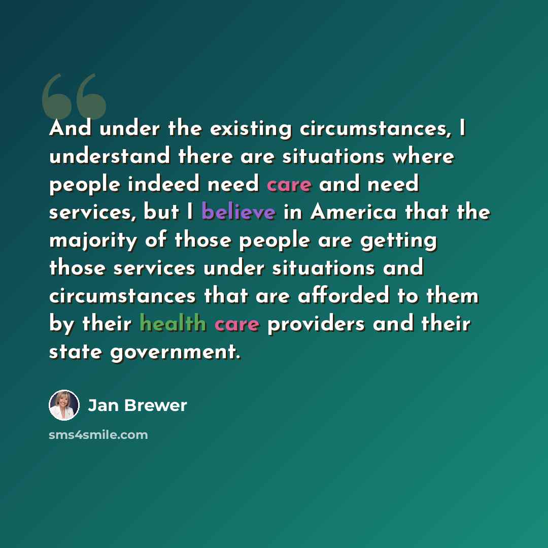 “And under the existing circumstances, I understand there are situations where people indeed need care and need services, but I believe in America that the majority of those people are getting those services under situations and circumstances that are afforded to them by their health care providers…” quote by Jan Brewer