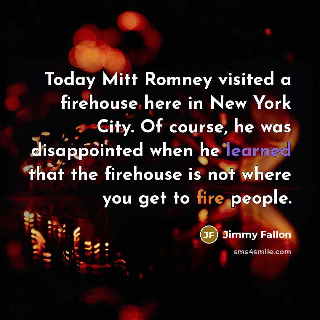 “Today Mitt Romney visited a firehouse here in New York City. Of course, he was disappointed when he learned that the firehouse is not where you get to fire people.” quote by Jimmy Fallon