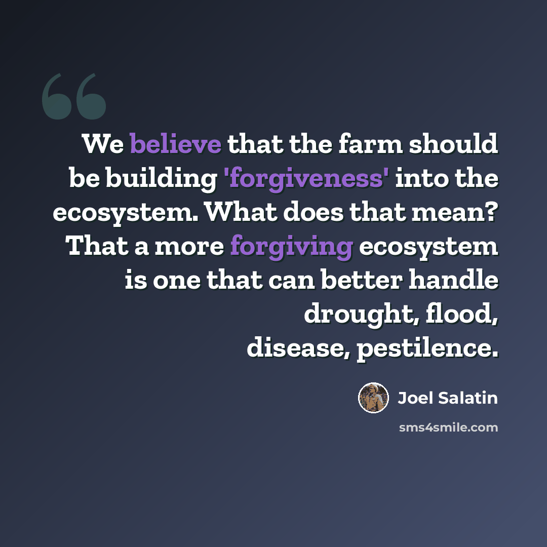 “We believe that the farm should be building 'forgiveness' into the ecosystem. What does that mean? That a more forgiving ecosystem is one that can better handle drought, flood, disease, pestilence.” quote by Joel Salatin