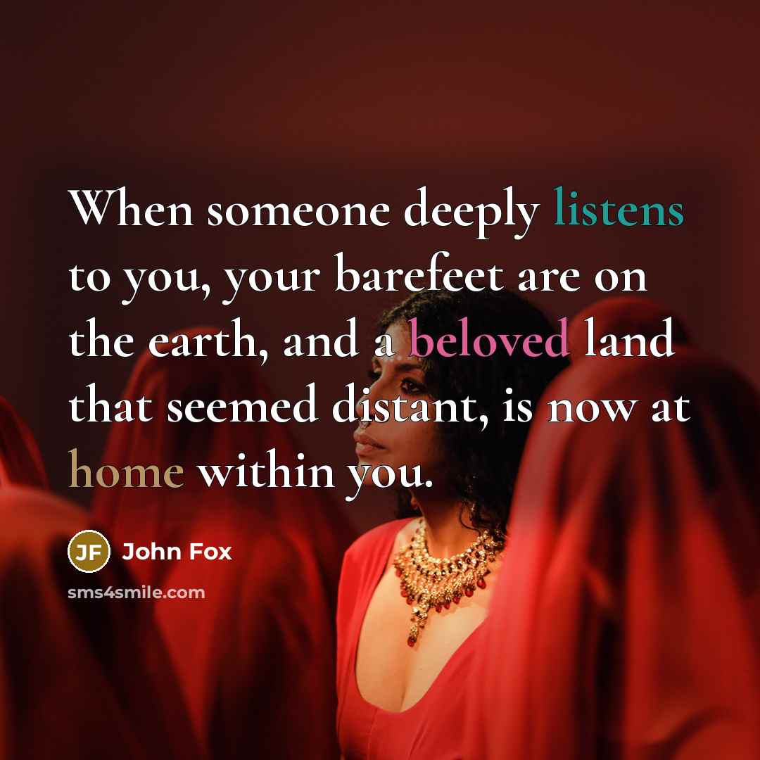 “When someone deeply listens to you, your barefeet are on the earth, and a beloved land that seemed distant, is now at home within you.” quote by John Fox