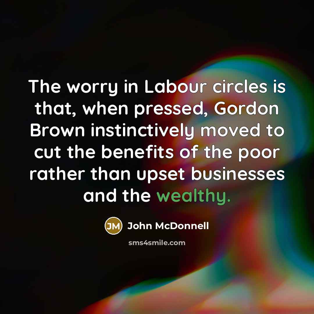 “The worry in Labour circles is that, when pressed, Gordon Brown instinctively moved to cut the benefits of the poor rather than upset businesses and the wealthy.” quote by John McDonnell