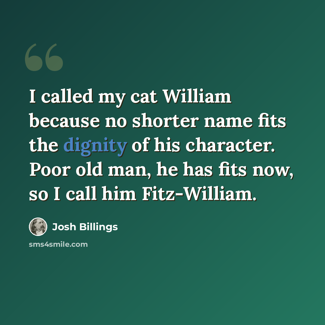 “I called my cat William because no shorter name fits the dignity of his character. Poor old man, he has fits now, so I call him Fitz-William.” quote by Josh Billings