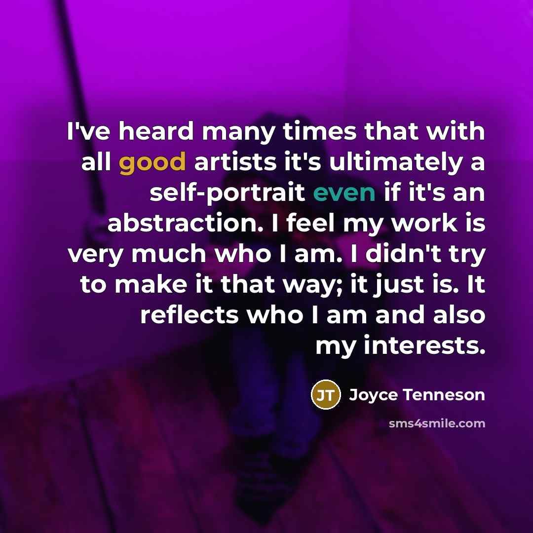 “I've heard many times that with all good artists it's ultimately a self-portrait even if it's an abstraction. I feel my work is very much who I am. I didn't try to make it that way; it just is. It reflects who I am and also my interests.” quote by Joyce Tenneson