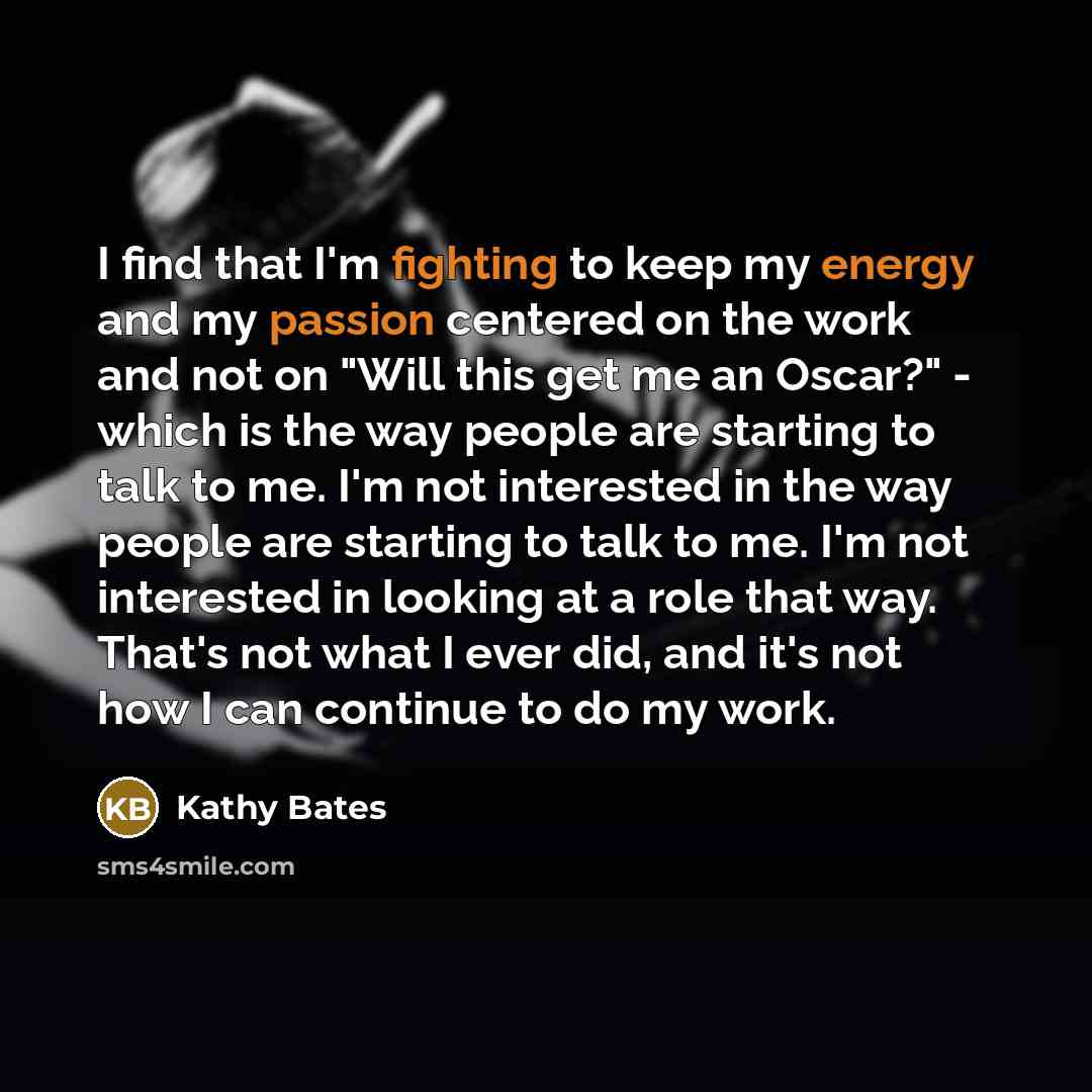 “I find that I'm fighting to keep my energy and my passion centered on the work and not on "Will this get me an Oscar?" - which is the way people are starting to talk to me. I'm not interested in the way people are starting to talk to me. I'm not interested in looking at a role that way. That's not…” quote by Kathy Bates
