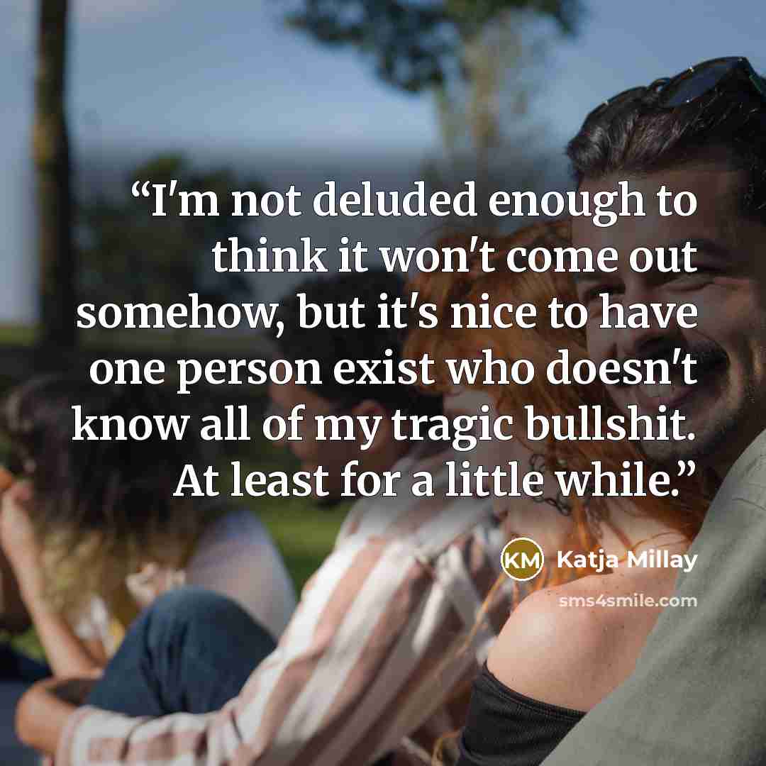 “I'm not deluded enough to think it won't come out somehow, but it's nice to have one person exist who doesn't know all of my tragic bullshit. At least for a little while.” quote by Katja Millay