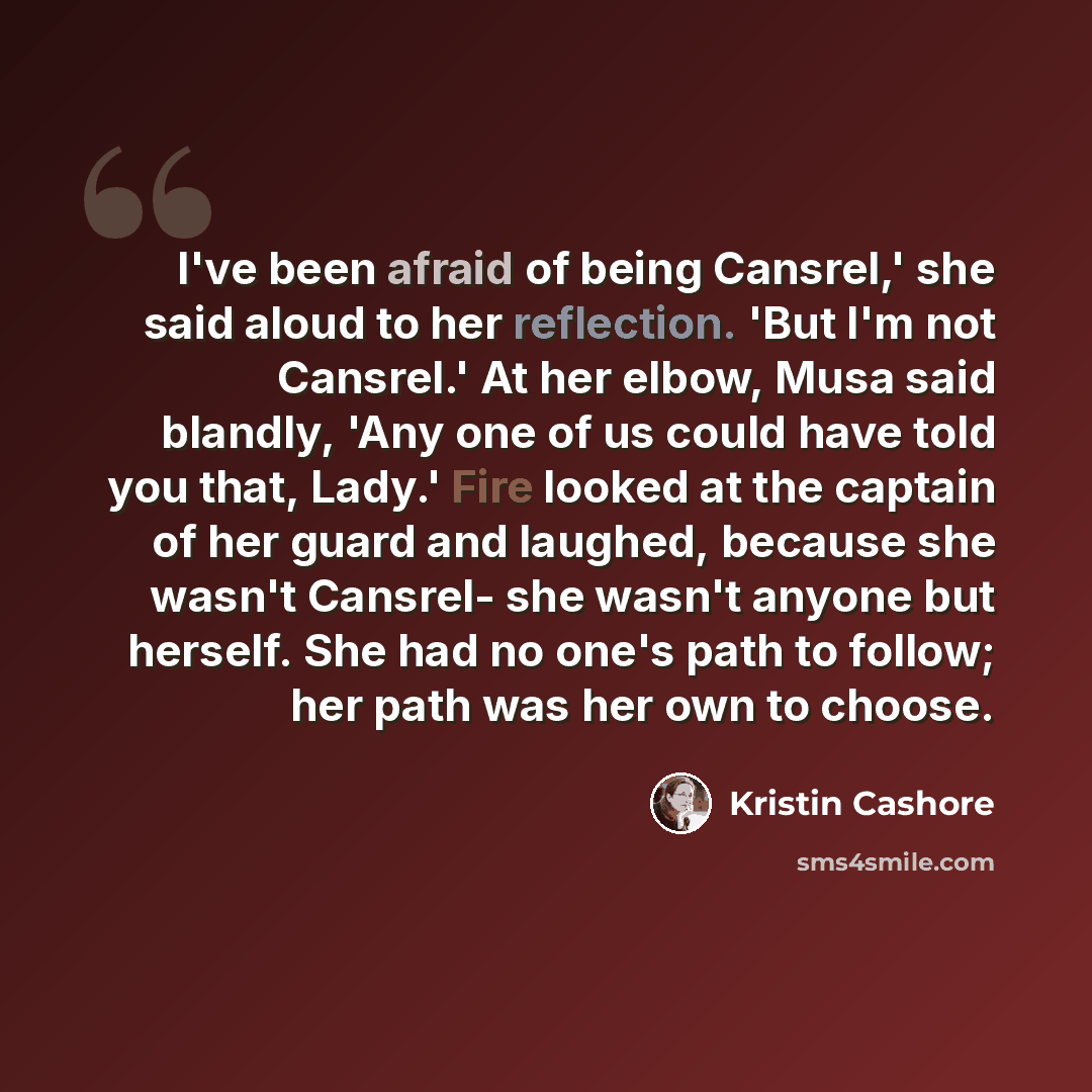 “I've been afraid of being Cansrel,' she said aloud to her reflection. 'But I'm not Cansrel.' At her elbow, Musa said blandly, 'Any one of us could have told you that, Lady.' Fire looked at the captain of her guard and laughed, because she wasn't Cansrel- she wasn't anyone but herself. She had no…” quote by Kristin Cashore