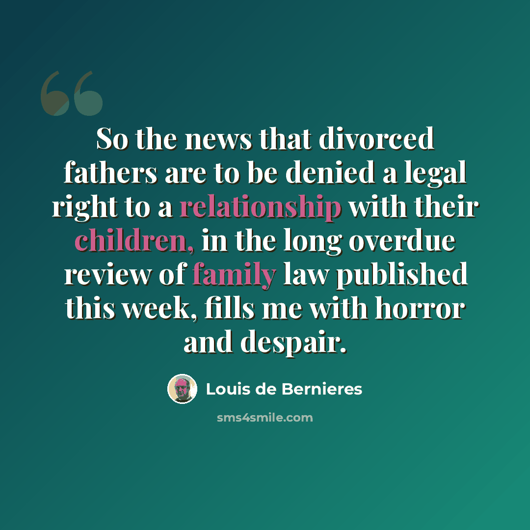“So the news that divorced fathers are to be denied a legal right to a relationship with their children, in the long overdue review of family law published this week, fills me with horror and despair.” quote by Louis de Bernieres