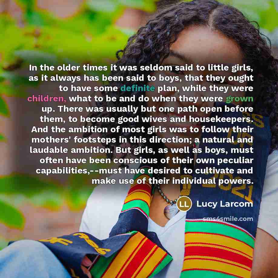 “In the older times it was seldom said to little girls, as it always has been said to boys, that they ought to have some definite plan, while they were children, what to be and do when they were grown up. There was usually but one path open before them, to become good wives and housekeepers. And…” quote by Lucy Larcom