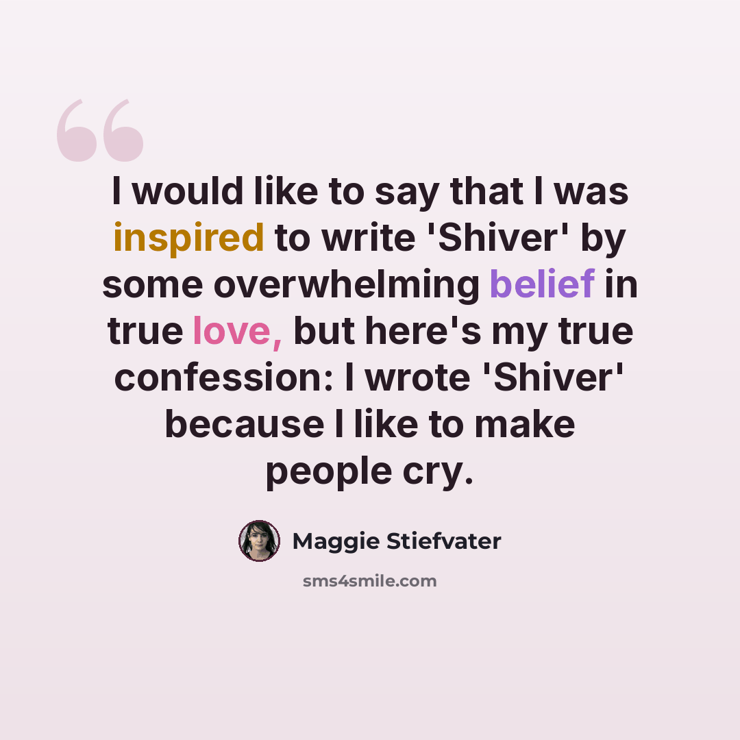 “I would like to say that I was inspired to write 'Shiver' by some overwhelming belief in true love, but here's my true confession: I wrote 'Shiver' because I like to make people cry.” quote by Maggie Stiefvater