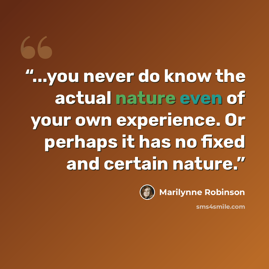 “...you never do know the actual nature even of your own experience. Or perhaps it has no fixed and certain nature.” quote by Marilynne Robinson