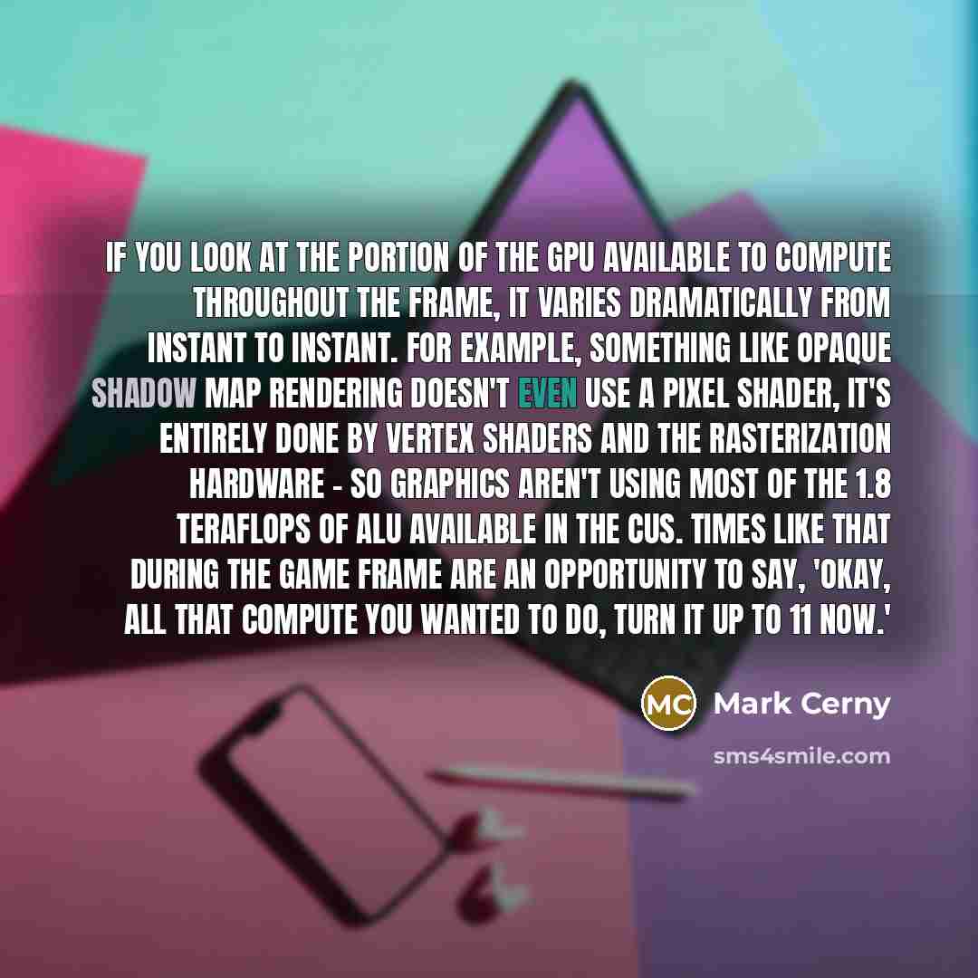 “If you look at the portion of the GPU available to compute throughout the frame, it varies dramatically from instant to instant. For example, something like opaque shadow map rendering doesn't even use a pixel shader, it's entirely done by vertex shaders and the rasterization hardware - so…” quote by Mark Cerny