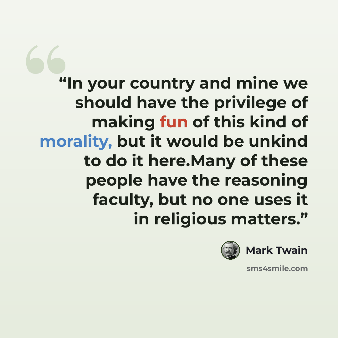 “In your country and mine we should have the privilege of making fun of this kind of morality, but it would be unkind to do it here.Many of these people have the reasoning faculty, but no one uses it in religious matters.” quote by Mark Twain
