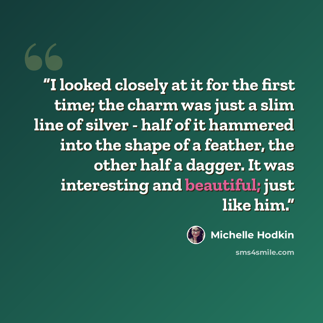 “I looked closely at it for the first time; the charm was just a slim line of silver - half of it hammered into the shape of a feather, the other half a dagger. It was interesting and beautiful; just like him.” quote by Michelle Hodkin