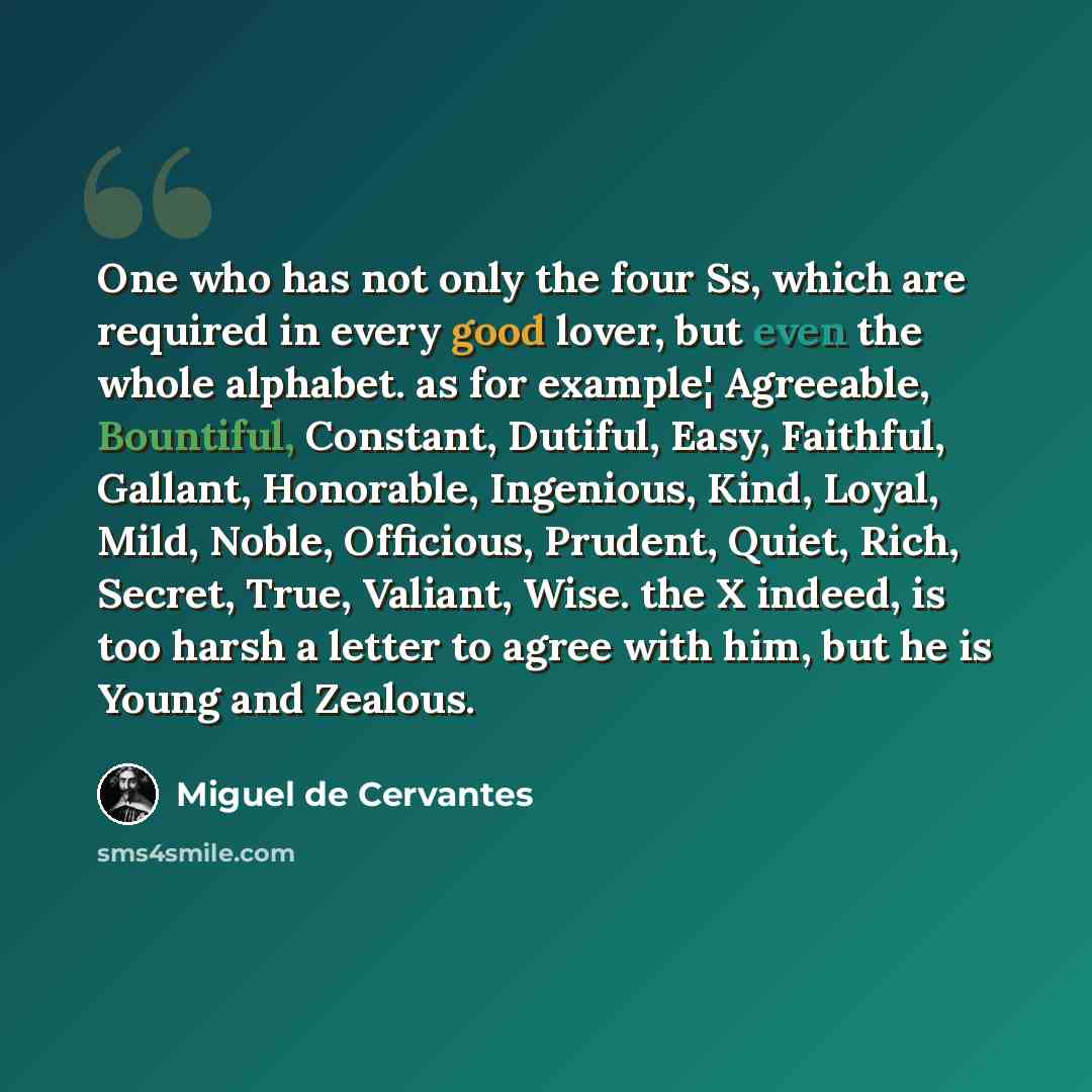 “One who has not only the four Ss, which are required in every good lover, but even the whole alphabet. as for example¦ Agreeable, Bountiful, Constant, Dutiful, Easy, Faithful, Gallant, Honorable, Ingenious, Kind, Loyal, Mild, Noble, Officious, Prudent, Quiet, Rich, Secret, True, Valiant, Wise. the…” quote by Miguel De Cervantes