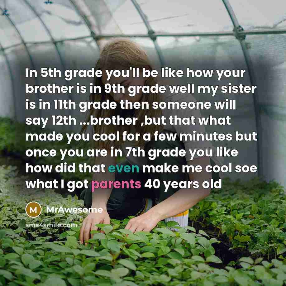 “In 5th grade you'll be like how your brother is in 9th grade well my sister is in 11th grade then someone will say 12th ...brother ,but that what made you cool for a few minutes but once you are in 7th grade you like how did that even make me cool soe what I got parents 40 years old” quote by MrAwesome