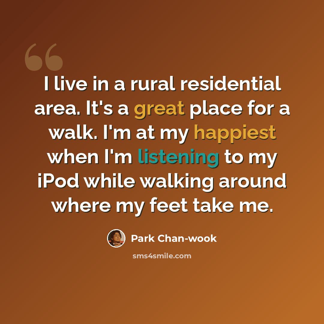 “I live in a rural residential area. It's a great place for a walk. I'm at my happiest when I'm listening to my iPod while walking around where my feet take me.” quote by Park Chan-wook