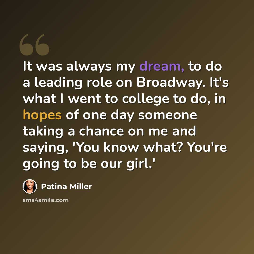 “It was always my dream, to do a leading role on Broadway. It's what I went to college to do, in hopes of one day someone taking a chance on me and saying, 'You know what? You're going to be our girl.'” quote by Patina Miller