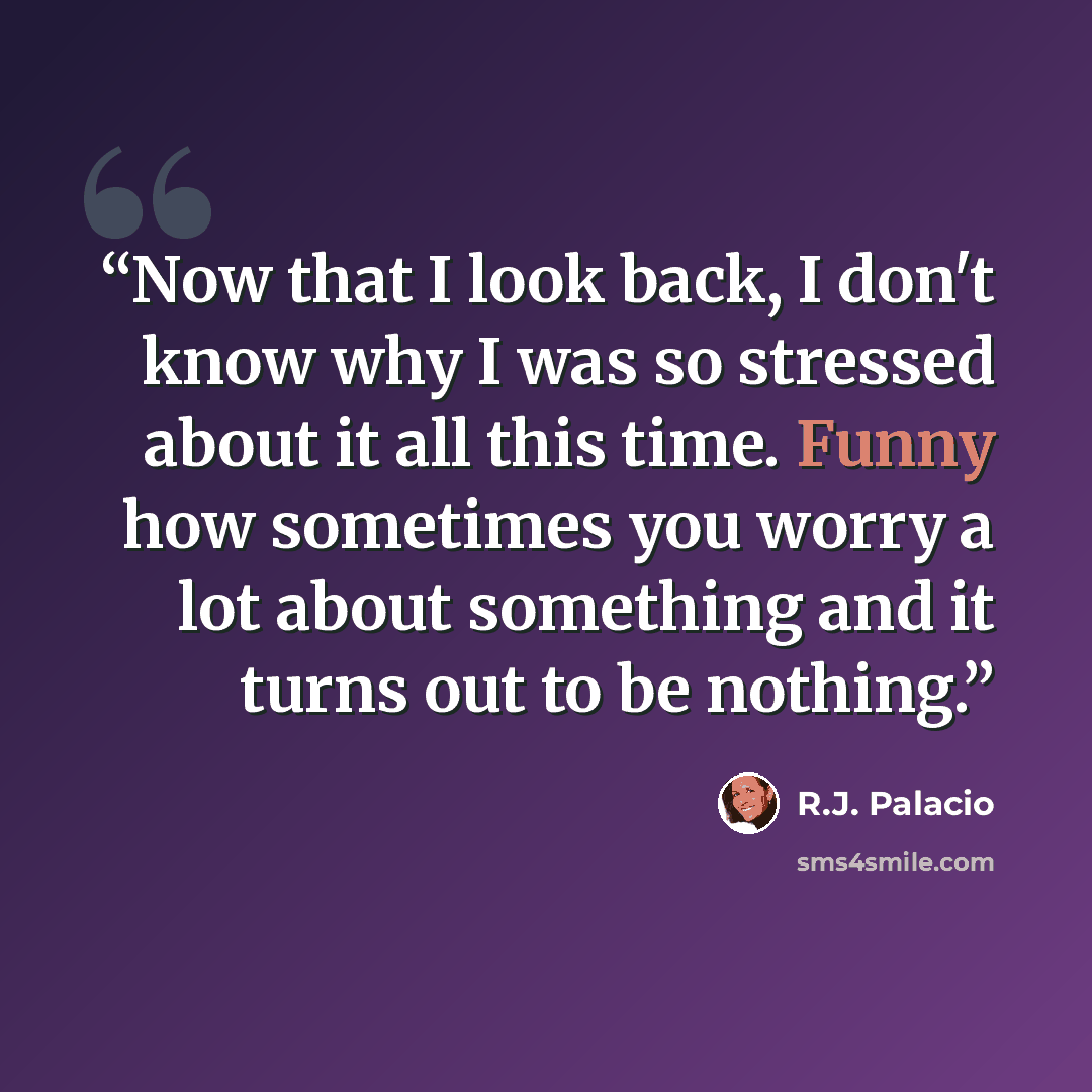 “Now that I look back, I don't know why I was so stressed about it all this time. Funny how sometimes you worry a lot about something and it turns out to be nothing.” quote by R.J. Palacio