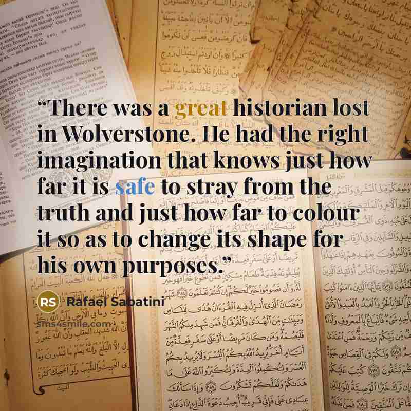 “There was a great historian lost in Wolverstone. He had the right imagination that knows just how far it is safe to stray from the truth and just how far to colour it so as to change its shape for his own purposes.” quote by Rafael Sabatini