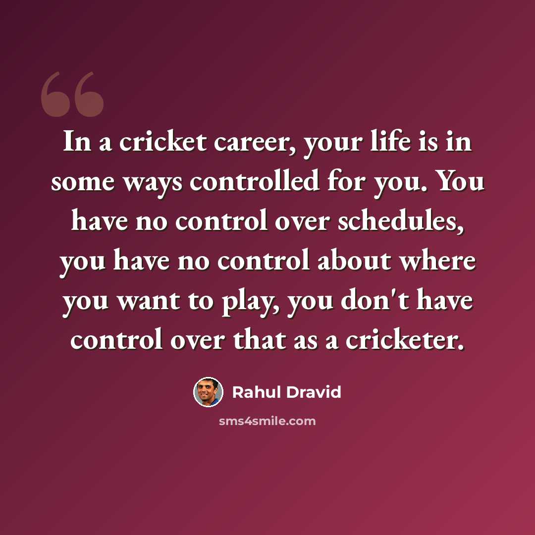 “In a cricket career, your life is in some ways controlled for you. You have no control over schedules, you have no control about where you want to play, you don't have control over that as a cricketer.” quote by Rahul Dravid