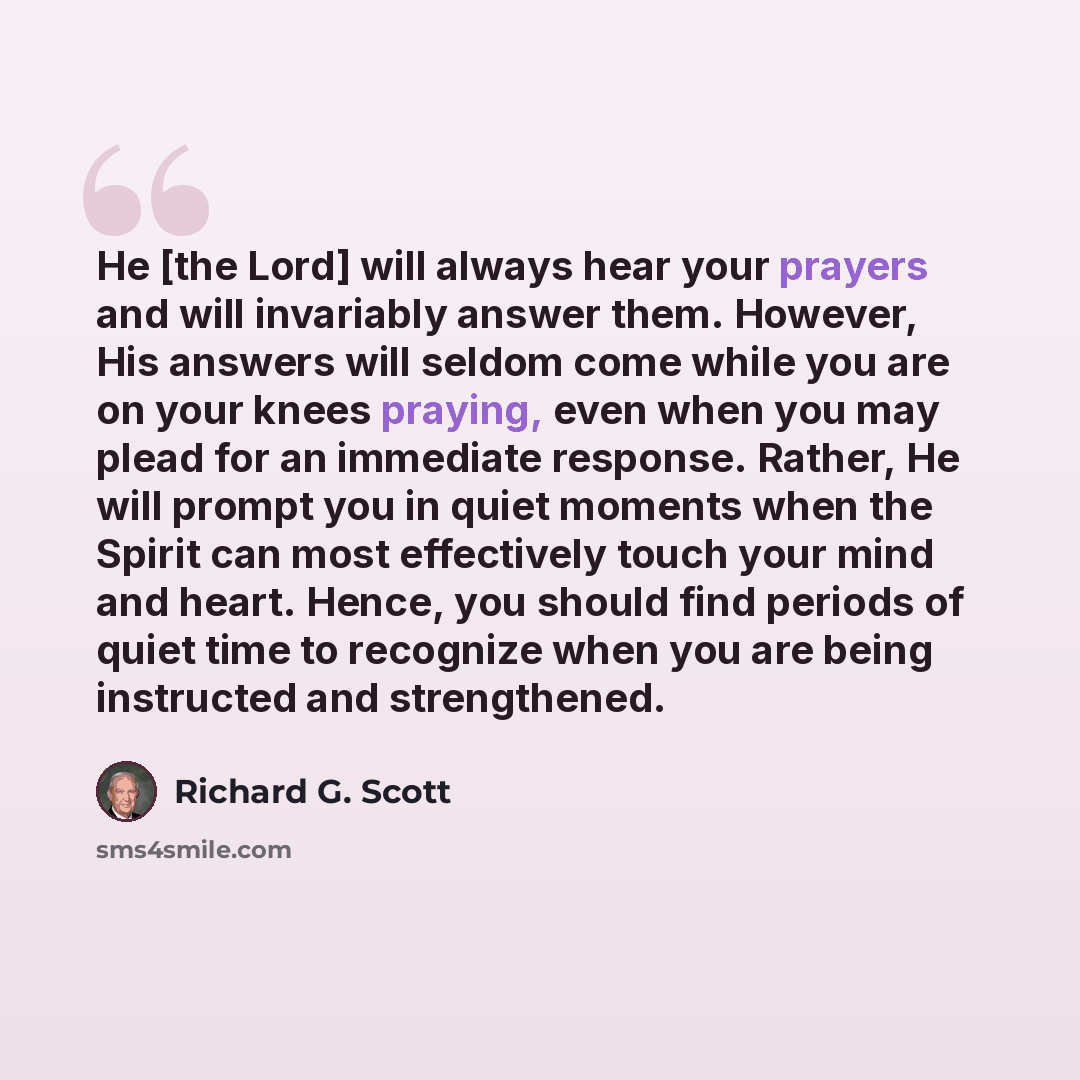 “He [the Lord] will always hear your prayers and will invariably answer them. However, His answers will seldom come while you are on your knees praying, even when you may plead for an immediate response. Rather, He will prompt you in quiet moments when the Spirit can most effectively touch your…” quote by Richard G. Scott