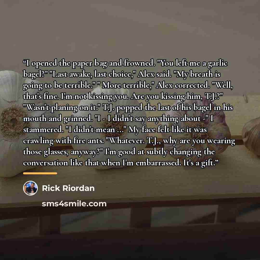 “I opened the paper bag and frowned. "You left me a garlic bagel?" "Last awake, last choice," Alex said. "My breath is going to be terrible." " More terrible," Alex corrected. "Well, that's fine. I'm not kissing you. Are you kissing him, T.J.?" "Wasn't planing on it." T.J. popped the last of his…” quote by Rick Riordan