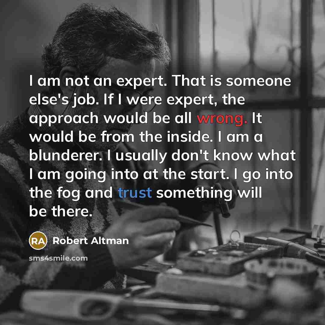 “I am not an expert. That is someone else's job. If I were expert, the approach would be all wrong. It would be from the inside. I am a blunderer. I usually don't know what I am going into at the start. I go into the fog and trust something will be there.” quote by Robert Altman