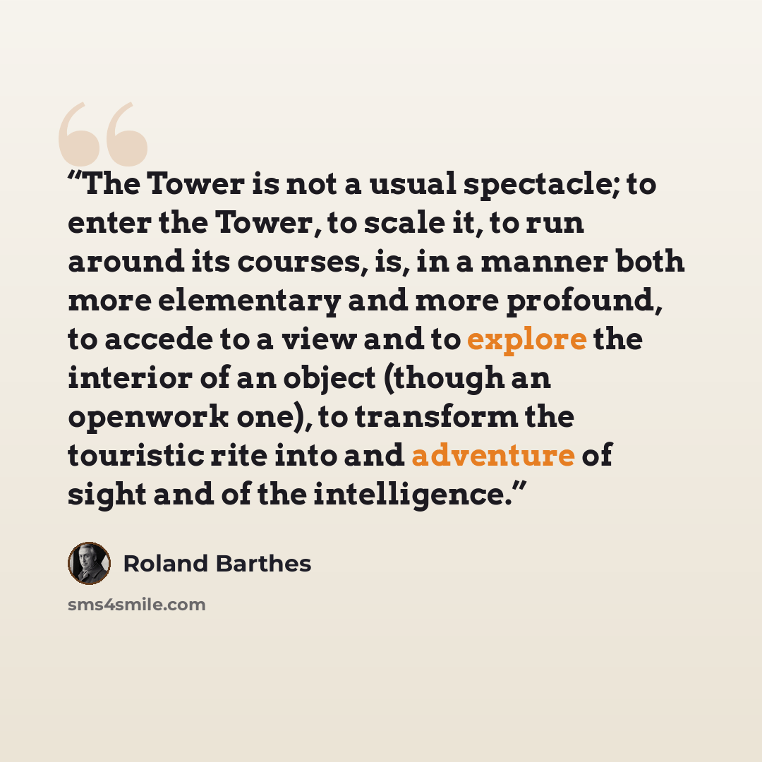“The Tower is not a usual spectacle; to enter the Tower, to scale it, to run around its courses, is, in a manner both more elementary and more profound, to accede to a view and to explore the interior of an object (though an openwork one), to transform the touristic rite into and adventure of sight…” quote by Roland Barthes