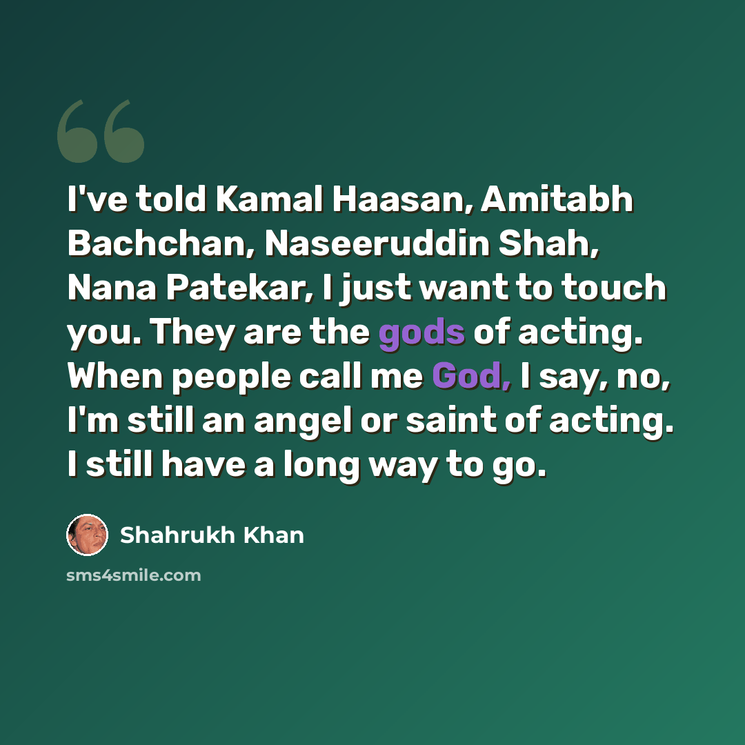 “I've told Kamal Haasan, Amitabh Bachchan, Naseeruddin Shah, Nana Patekar, I just want to touch you. They are the gods of acting. When people call me God, I say, no, I'm still an angel or saint of acting. I still have a long way to go.” quote by Shahrukh Khan