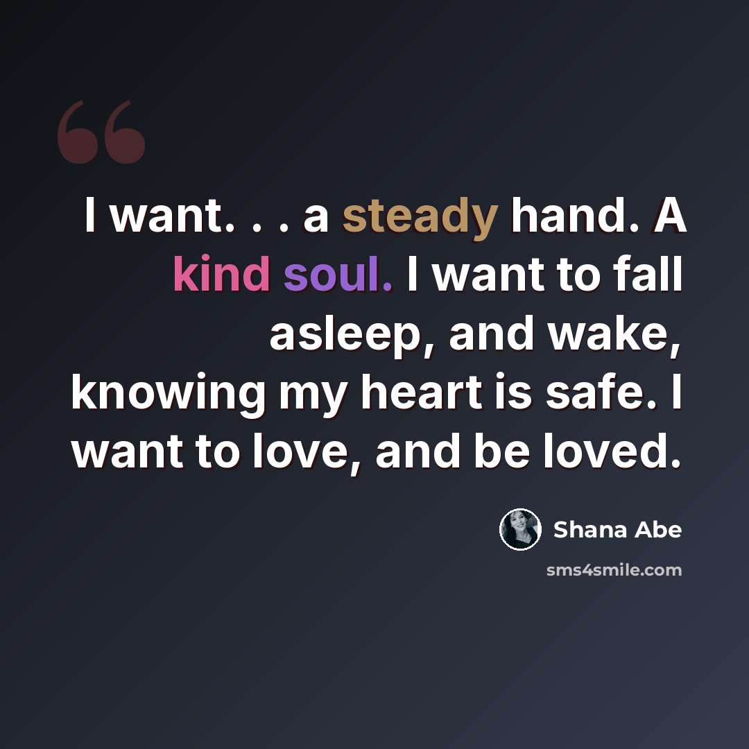 “I want. . . a steady hand. A kind soul. I want to fall asleep, and wake, knowing my heart is safe. I want to love, and be loved.” quote by Shana Abe