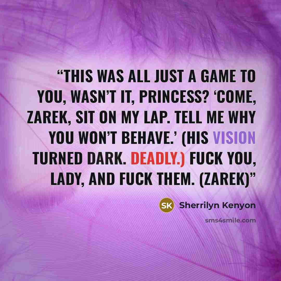 “This was all just a game to you, wasn’t it, princess? ‘Come, Zarek, sit on my lap. Tell me why you won’t behave.’ (His vision turned dark. Deadly.) Fuck you, lady, and fuck them. (Zarek)” quote by Sherrilyn Kenyon