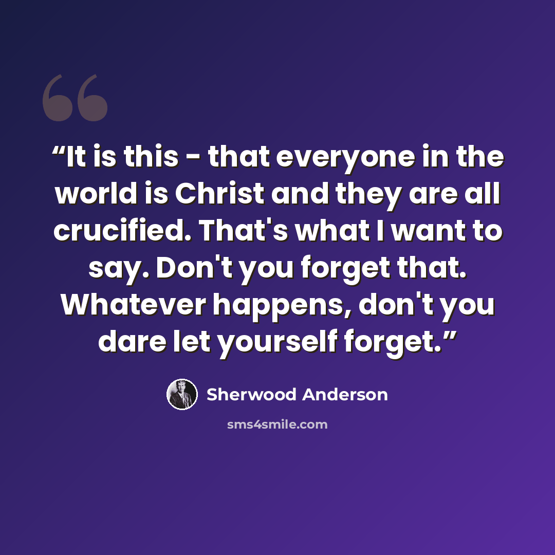 “It is this - that everyone in the world is Christ and they are all crucified. That's what I want to say. Don't you forget that. Whatever happens, don't you dare let yourself forget.” quote by Sherwood Anderson