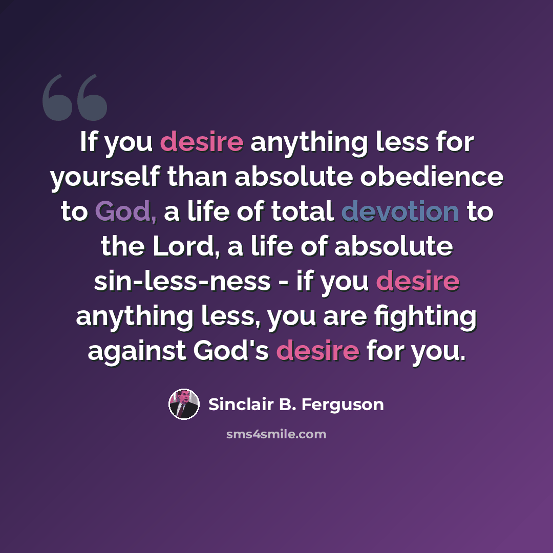 “If you desire anything less for yourself than absolute obedience to God, a life of total devotion to the Lord, a life of absolute sin-less-ness - if you desire anything less, you are fighting against God's desire for you.” quote by Sinclair B. Ferguson