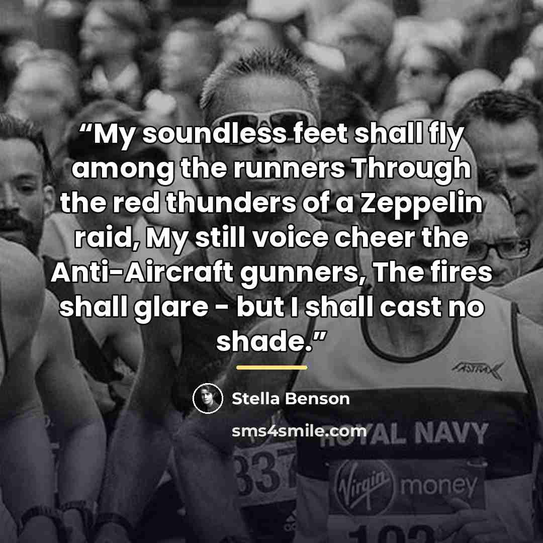 “My soundless feet shall fly among the runners Through the red thunders of a Zeppelin raid, My still voice cheer the Anti-Aircraft gunners, The fires shall glare - but I shall cast no shade.” quote by Stella Benson
